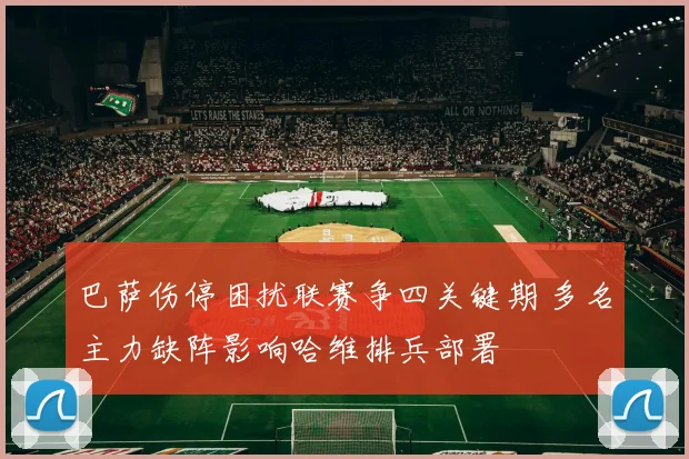 巴萨伤停困扰联赛争四关键期 多名主力缺阵影响哈维排兵部署