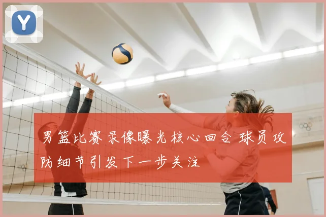 男篮比赛录像曝光核心回合 球员攻防细节引发下一步关注