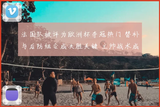 法国队被评为欧洲杯夺冠热门 替补与后防组合成决胜关键 主帅战术成考验