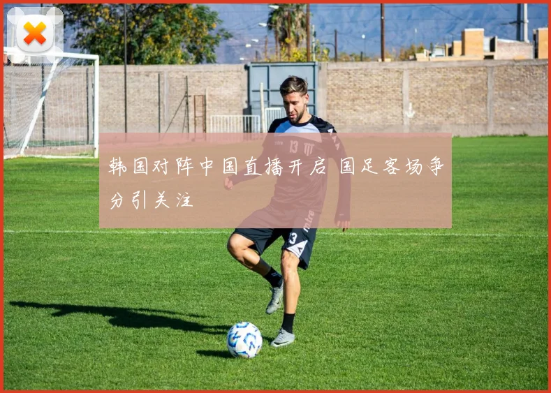 韩国对阵中国直播开启 国足客场争分引关注
