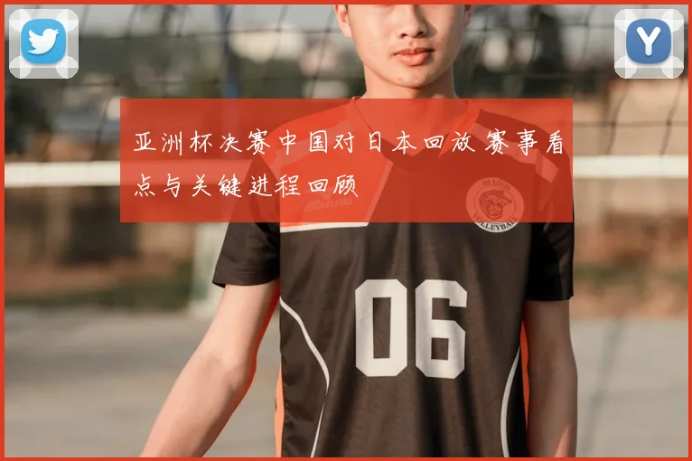 亚洲杯决赛中国对日本回放 赛事看点与关键进程回顾
