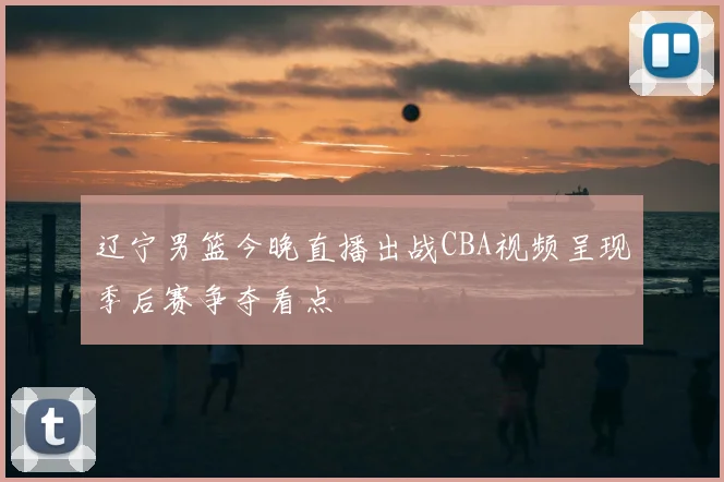 辽宁男篮今晚直播出战CBA视频呈现季后赛争夺看点
