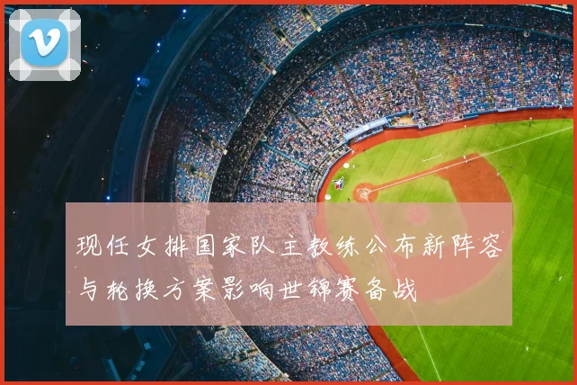现任女排国家队主教练公布新阵容与轮换方案影响世锦赛备战