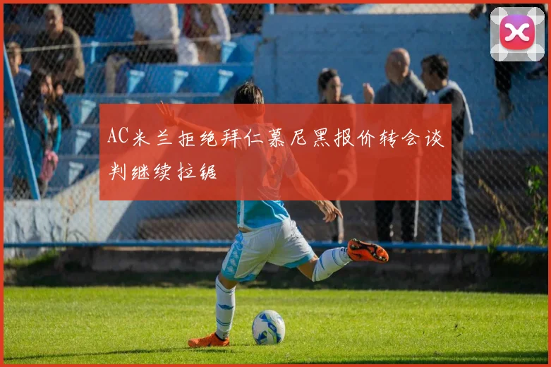 AC米兰拒绝拜仁慕尼黑报价转会谈判继续拉锯