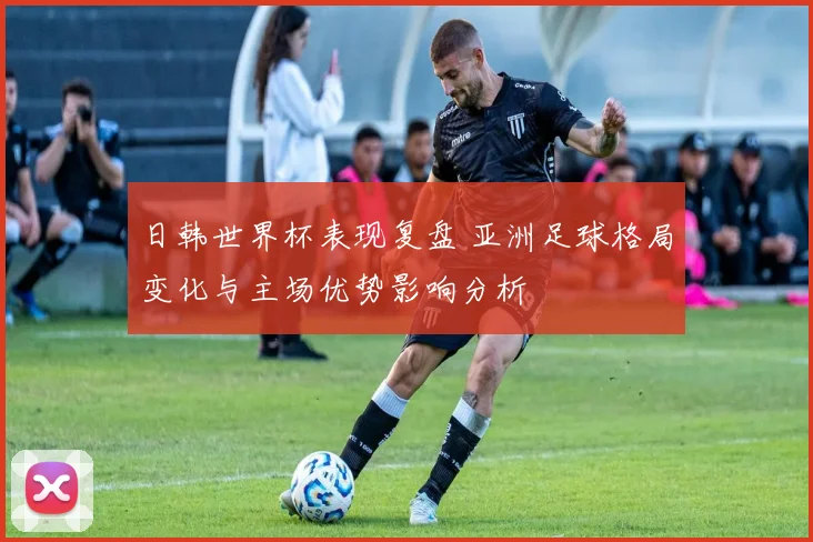 日韩世界杯表现复盘 亚洲足球格局变化与主场优势影响分析