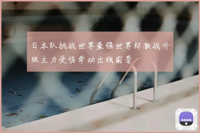 日本队挑战世界豪强世界杯激战升级主力受伤牵动出线前景