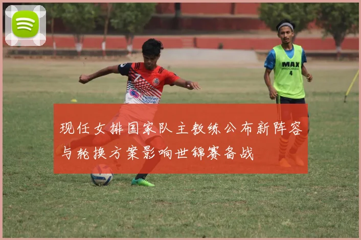 现任女排国家队主教练公布新阵容与轮换方案影响世锦赛备战