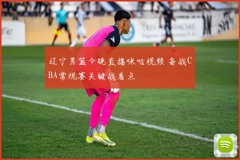辽宁男篮今晚直播咪咕视频 备战CBA常规赛关键战看点