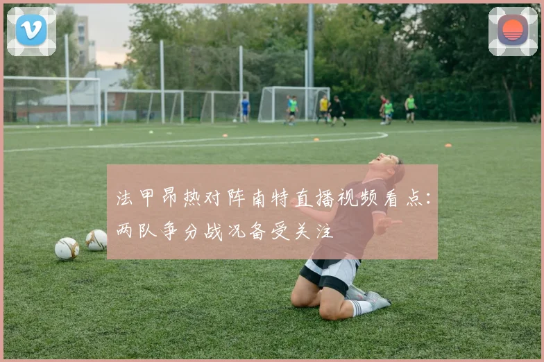 法甲昂热对阵南特直播视频看点：两队争分战况备受关注