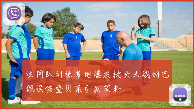 法国队训练基地爆发枕头大战姆巴佩误伤登贝莱引发笑料
