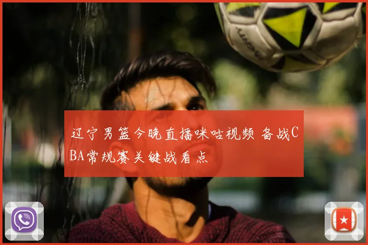 辽宁男篮今晚直播咪咕视频 备战CBA常规赛关键战看点
