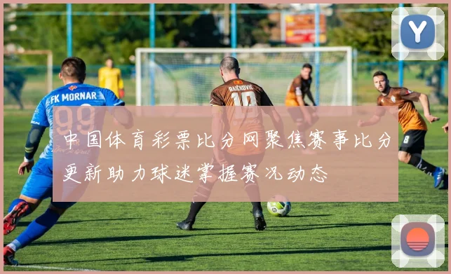 中国体育彩票比分网聚焦赛事比分更新助力球迷掌握赛况动态
