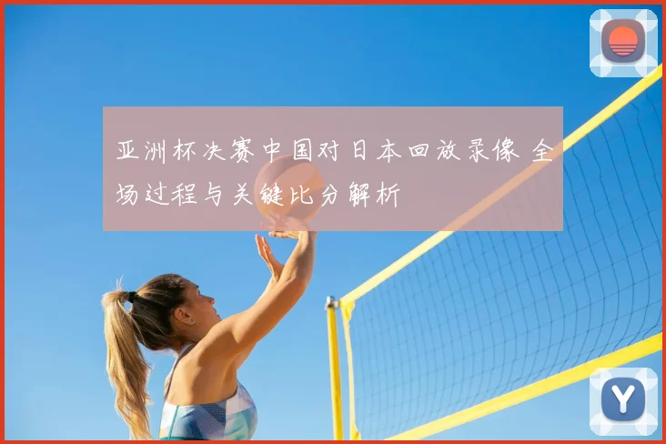 亚洲杯决赛中国对日本回放录像 全场过程与关键比分解析