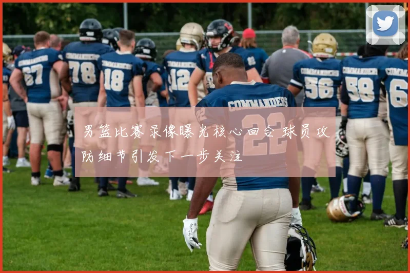 男篮比赛录像曝光核心回合 球员攻防细节引发下一步关注