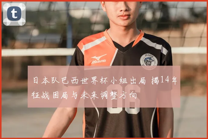 日本队巴西世界杯小组出局 揭14年征战困局与未来调整方向