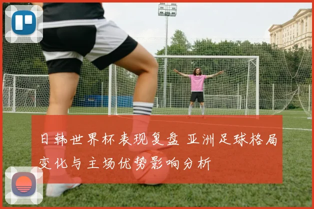 日韩世界杯表现复盘 亚洲足球格局变化与主场优势影响分析