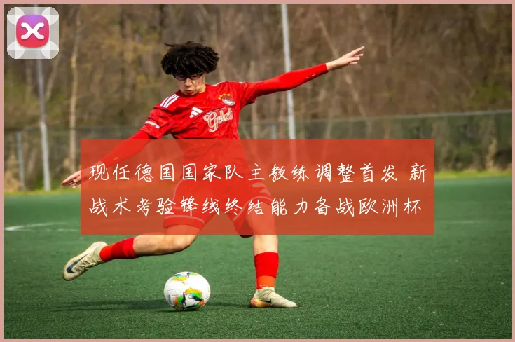 现任德国国家队主教练调整首发 新战术考验锋线终结能力备战欧洲杯