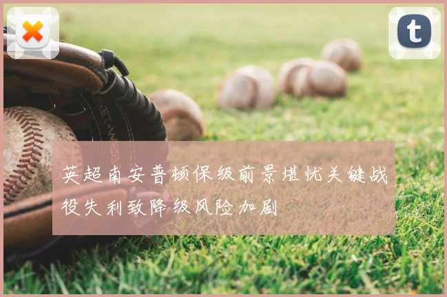 英超南安普顿保级前景堪忧关键战役失利致降级风险加剧