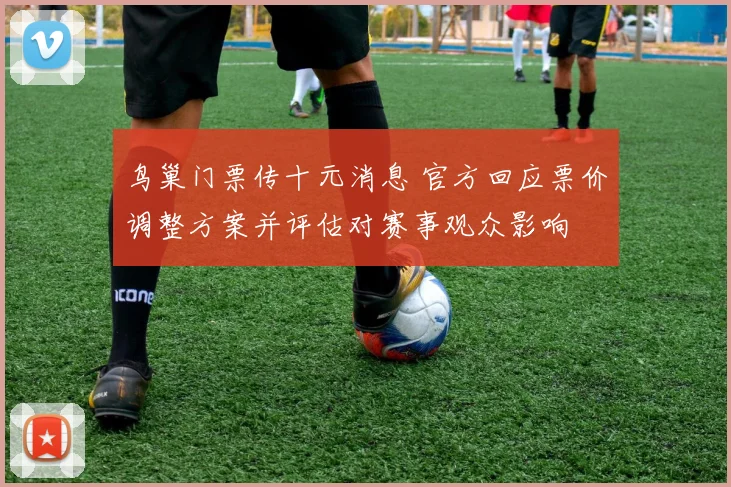 鸟巢门票传十元消息 官方回应票价调整方案并评估对赛事观众影响