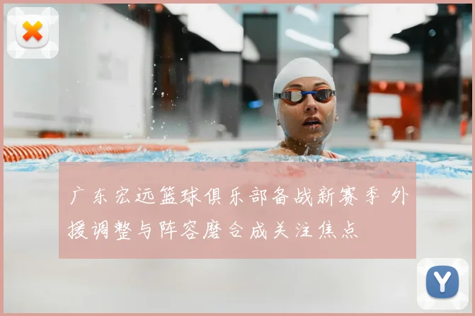 广东宏远篮球俱乐部备战新赛季 外援调整与阵容磨合成关注焦点