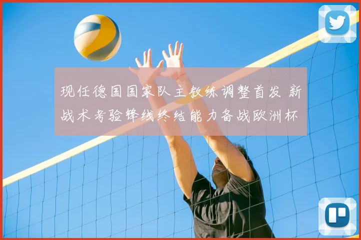现任德国国家队主教练调整首发 新战术考验锋线终结能力备战欧洲杯
