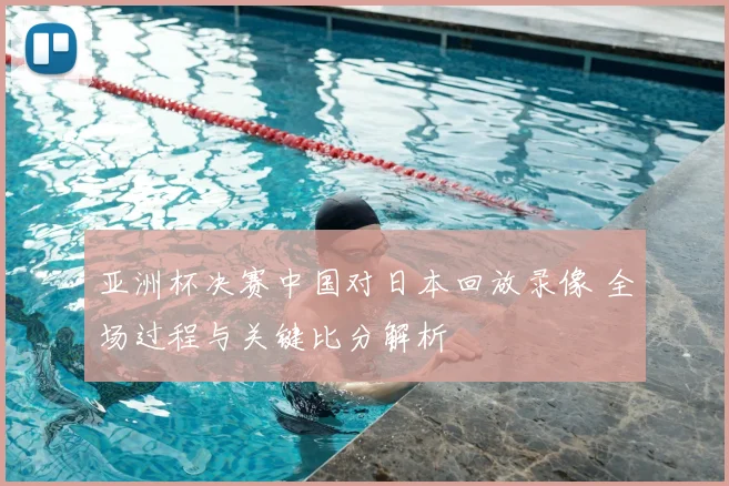 亚洲杯决赛中国对日本回放录像 全场过程与关键比分解析