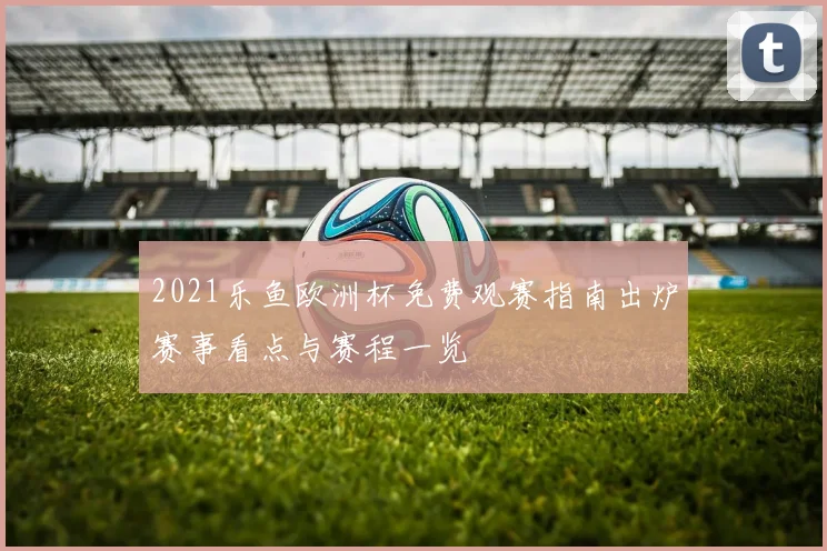 2021乐鱼欧洲杯免费观赛指南出炉赛事看点与赛程一览