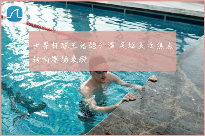 世界杯球王话题升温 足坛关注焦点转向赛场表现