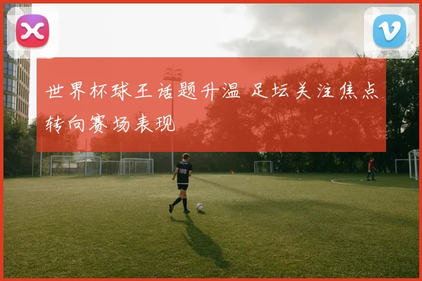 世界杯球王话题升温 足坛关注焦点转向赛场表现