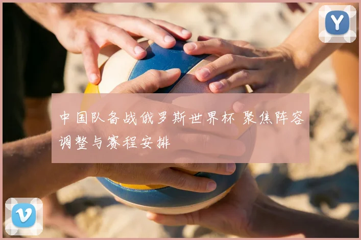 中国队备战俄罗斯世界杯 聚焦阵容调整与赛程安排