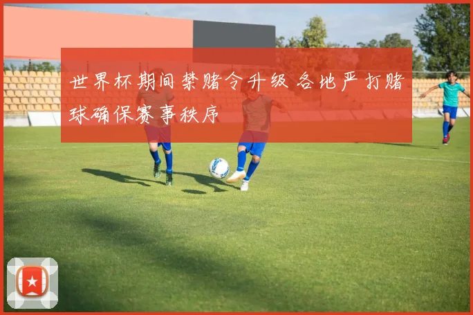 世界杯期间禁赌令升级 各地严打赌球确保赛事秩序