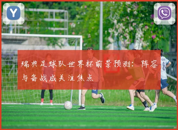 瑞典足球队世界杯前景预测:阵容与备战成关注焦点